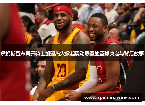 詹姆斯宣布离开骑士加盟热火掀起震动联盟的篮球决定与背后故事