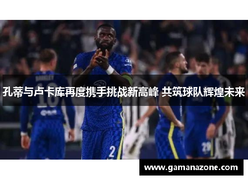 孔蒂与卢卡库再度携手挑战新高峰 共筑球队辉煌未来
