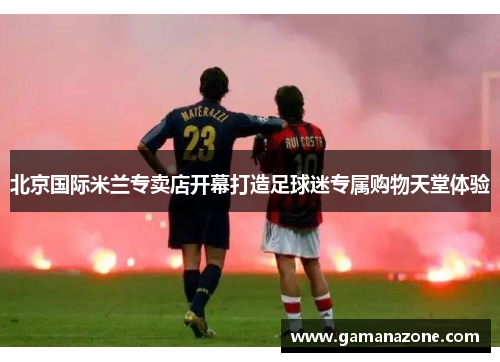 北京国际米兰专卖店开幕打造足球迷专属购物天堂体验