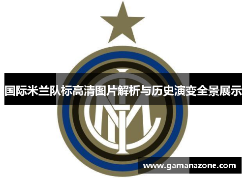 国际米兰队标高清图片解析与历史演变全景展示