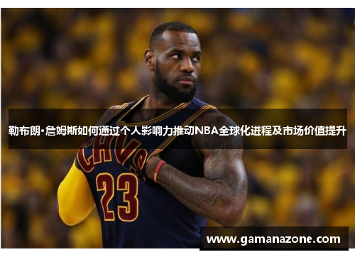 勒布朗·詹姆斯如何通过个人影响力推动NBA全球化进程及市场价值提升