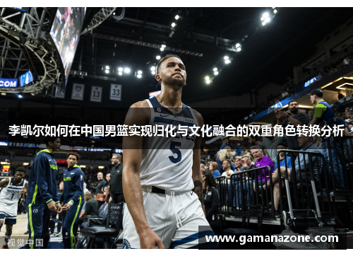 李凯尔如何在中国男篮实现归化与文化融合的双重角色转换分析