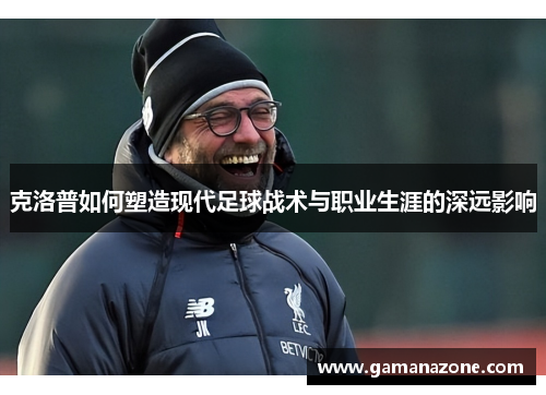 克洛普如何塑造现代足球战术与职业生涯的深远影响