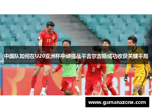 中国队如何在U20亚洲杯中顽强战平吉尔吉斯成功收获关键平局