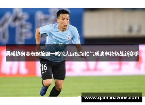 吴曦热身赛表现抢眼一鸣惊人展现领袖气质助申花备战新赛季