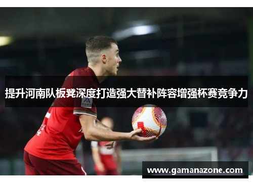 提升河南队板凳深度打造强大替补阵容增强杯赛竞争力