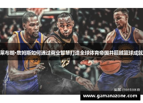 莱布朗·詹姆斯如何通过商业智慧打造全球体育帝国并超越篮球成就