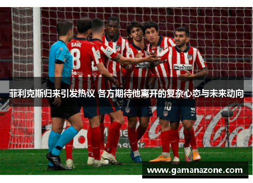 菲利克斯归来引发热议 各方期待他离开的复杂心态与未来动向