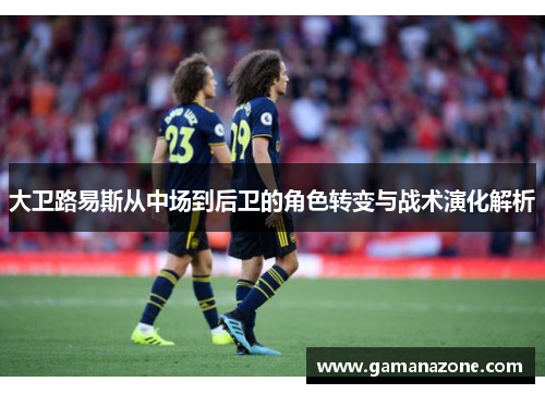 大卫路易斯从中场到后卫的角色转变与战术演化解析