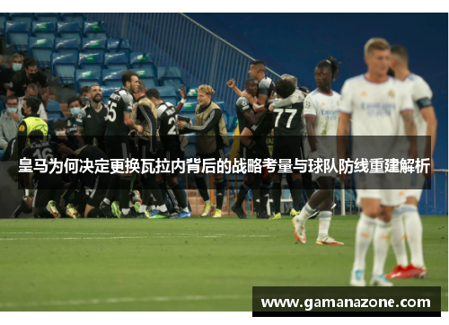 皇马为何决定更换瓦拉内背后的战略考量与球队防线重建解析 皇马为何决定更换瓦拉内背后的战略考量与球队防线重建解析