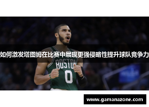 如何激发塔图姆在比赛中展现更强侵略性提升球队竞争力 如何激发塔图姆在比赛中展现更强侵略性提升球队竞争力