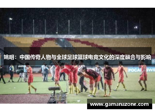 姚明：中国传奇人物与全球足球篮球电竞文化的深度融合与影响