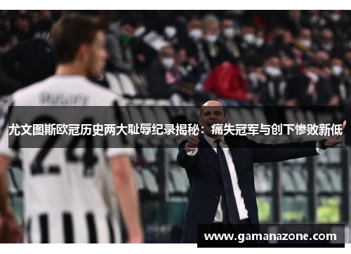 尤文图斯欧冠历史两大耻辱纪录揭秘:痛失冠军与创下惨败新低 尤文图斯欧冠历史两大耻辱纪录揭秘:痛失冠军与创下惨败新低