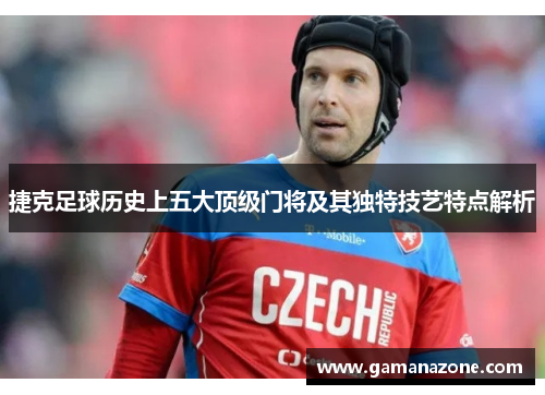 捷克足球历史上五大顶级门将及其独特技艺特点解析 捷克足球历史上五大顶级门将及其独特技艺特点解析