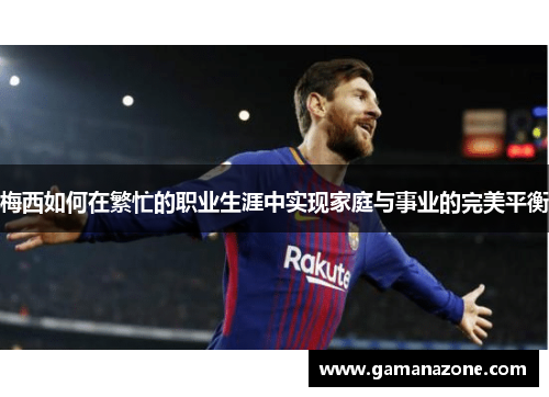 梅西如何在繁忙的职业生涯中实现家庭与事业的完美平衡 梅西如何在繁忙的职业生涯中实现家庭与事业的完美平衡